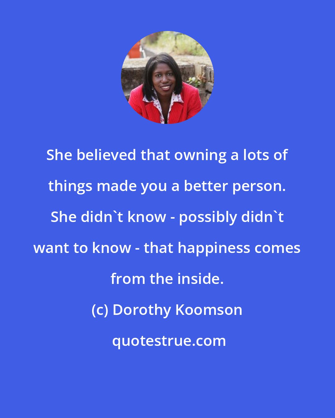 Dorothy Koomson: She believed that owning a lots of things made you a better person. She didn't know - possibly didn't want to know - that happiness comes from the inside.