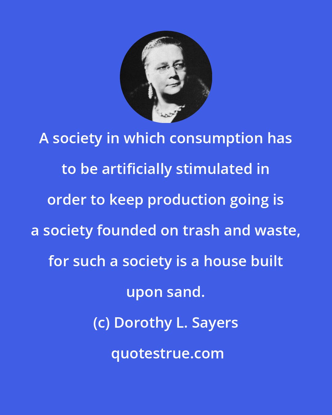 Dorothy L. Sayers: A society in which consumption has to be artificially stimulated in order to keep production going is a society founded on trash and waste, for such a society is a house built upon sand.
