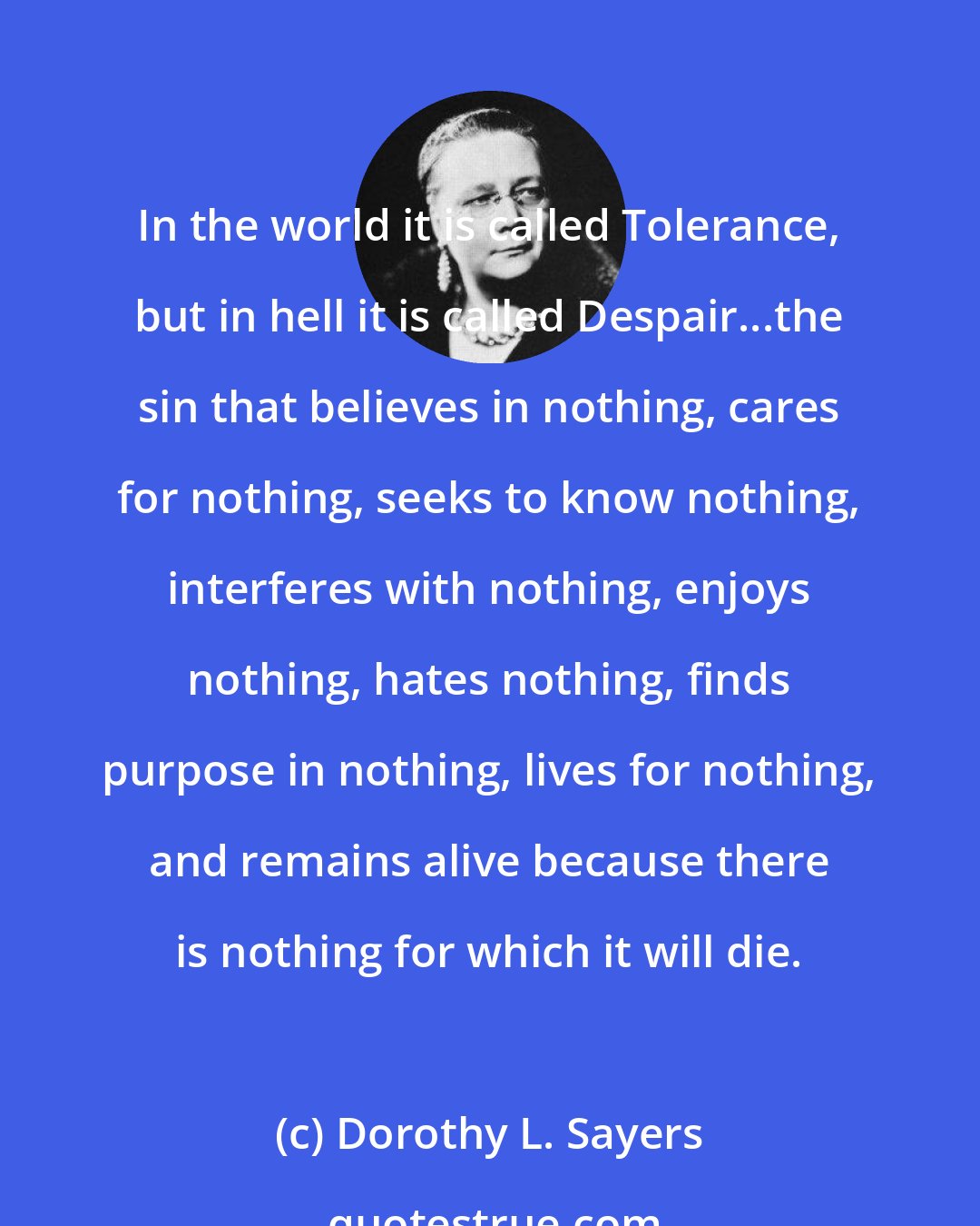 Dorothy L. Sayers: In the world it is called Tolerance, but in hell it is called Despair...the sin that believes in nothing, cares for nothing, seeks to know nothing, interferes with nothing, enjoys nothing, hates nothing, finds purpose in nothing, lives for nothing, and remains alive because there is nothing for which it will die.