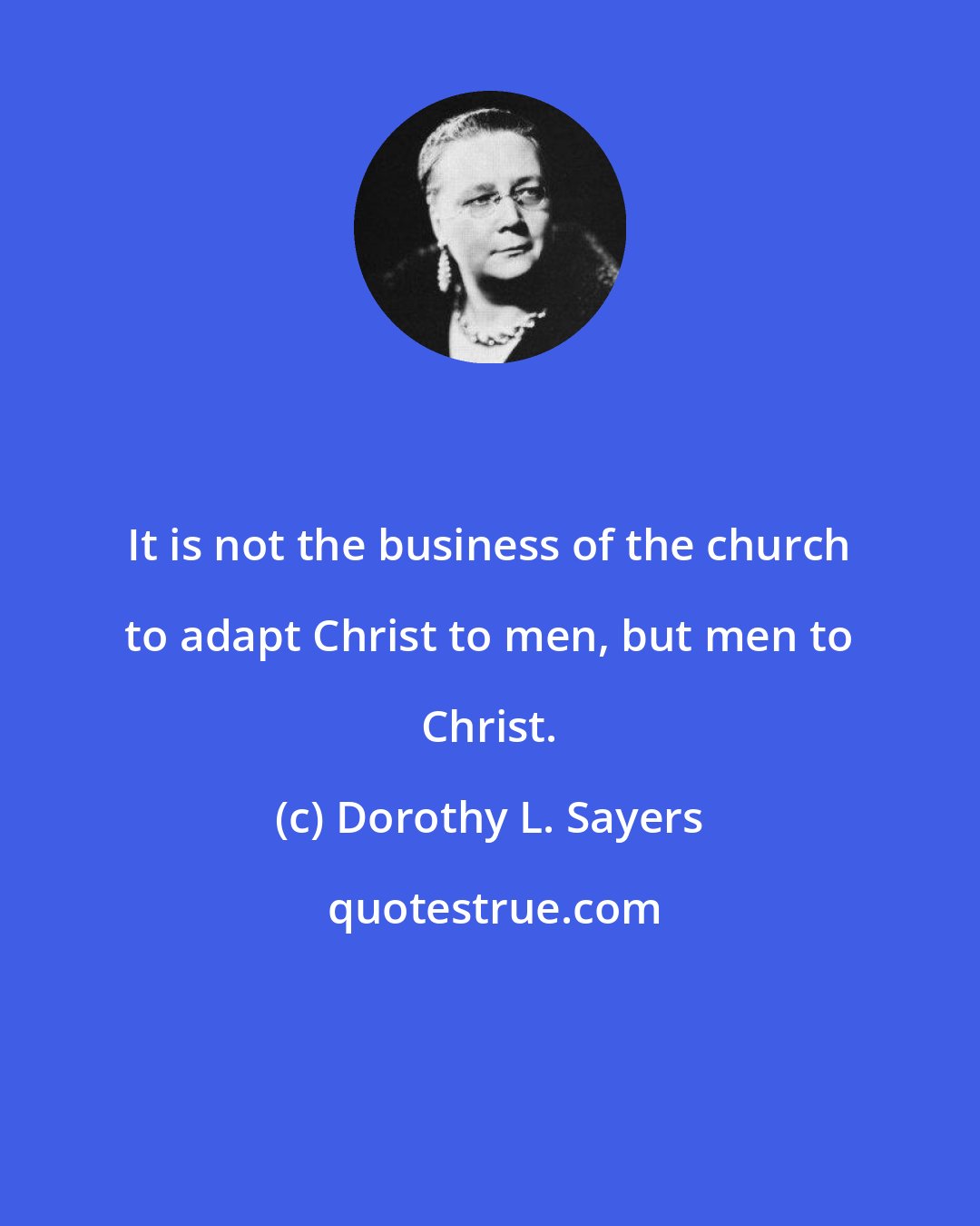Dorothy L. Sayers: It is not the business of the church to adapt Christ to men, but men to Christ.