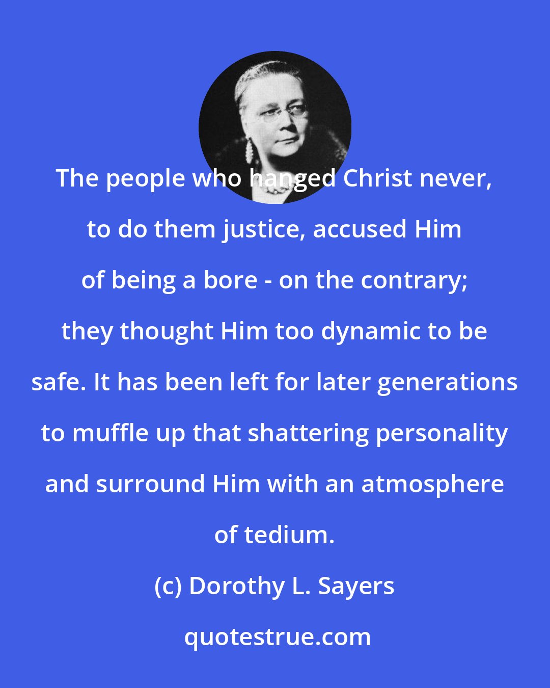 Dorothy L. Sayers: The people who hanged Christ never, to do them justice, accused Him of being a bore - on the contrary; they thought Him too dynamic to be safe. It has been left for later generations to muffle up that shattering personality and surround Him with an atmosphere of tedium.