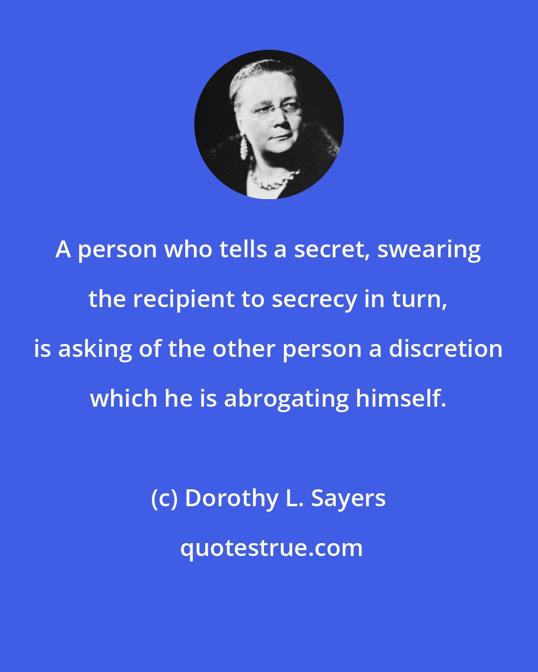 Dorothy L. Sayers: A person who tells a secret, swearing the recipient to secrecy in turn, is asking of the other person a discretion which he is abrogating himself.
