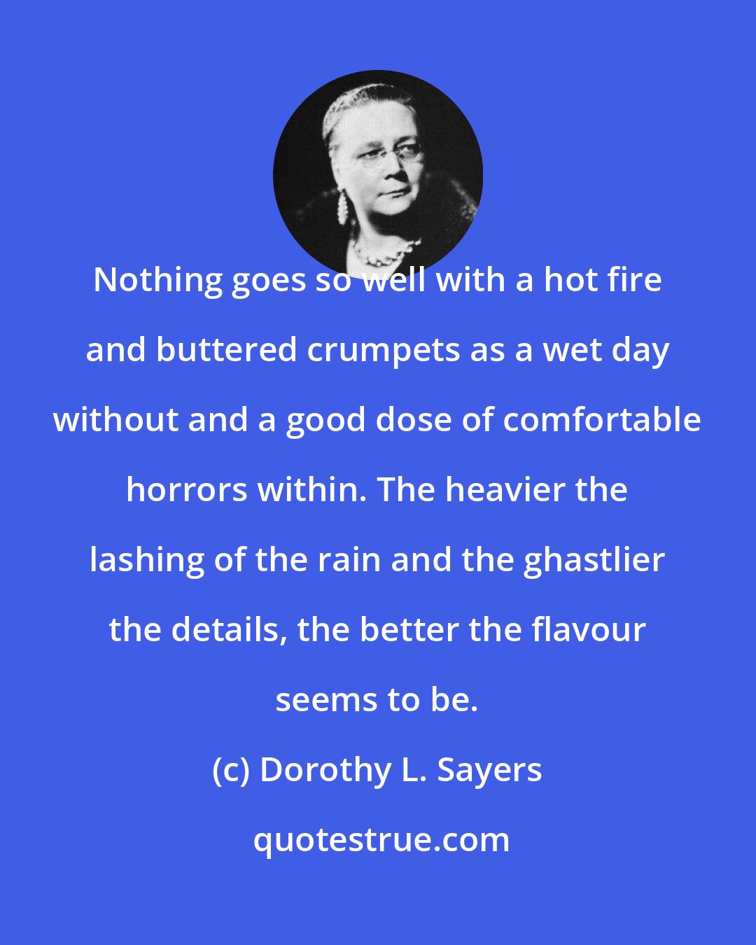 Dorothy L. Sayers: Nothing goes so well with a hot fire and buttered crumpets as a wet day without and a good dose of comfortable horrors within. The heavier the lashing of the rain and the ghastlier the details, the better the flavour seems to be.
