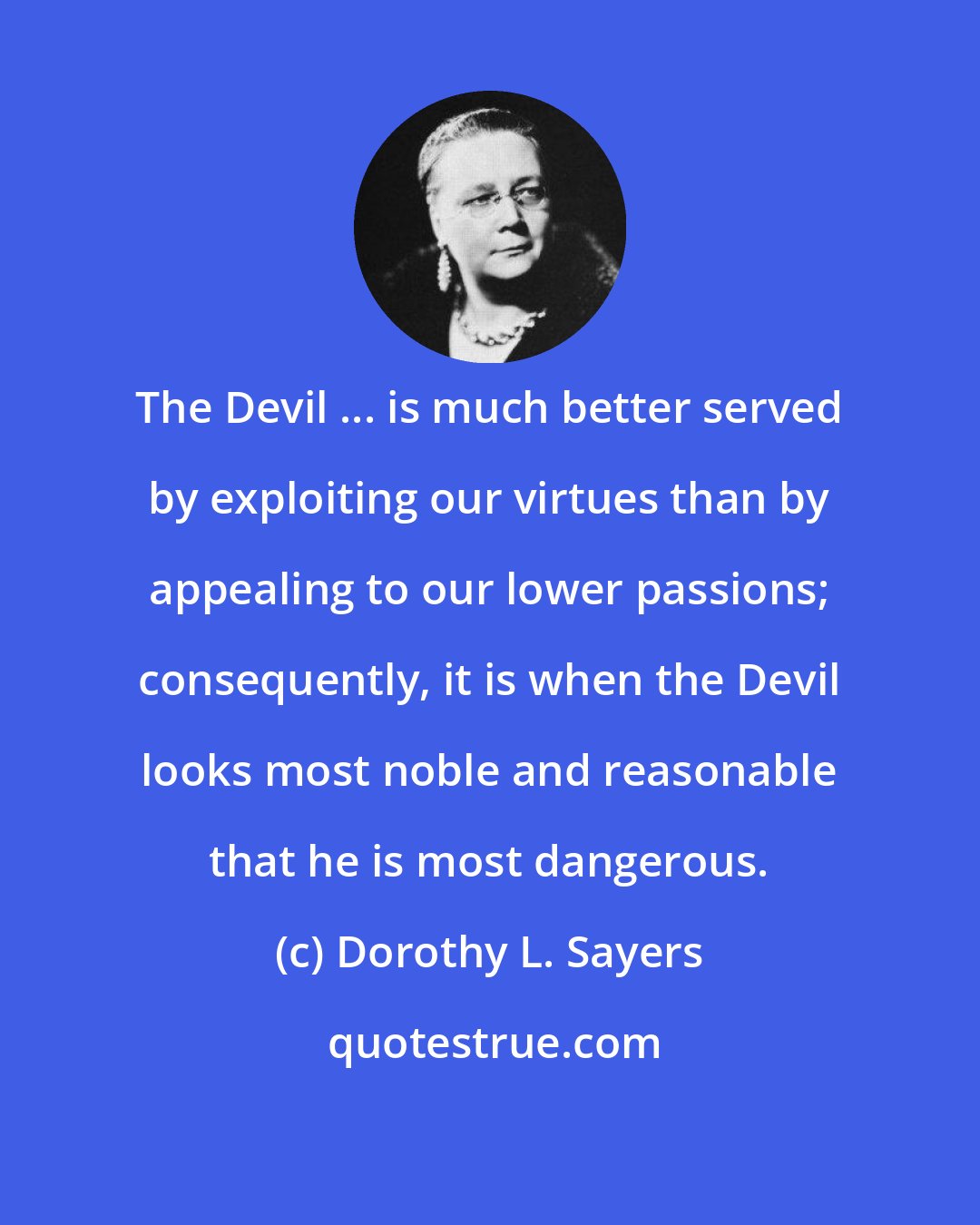 Dorothy L. Sayers: The Devil ... is much better served by exploiting our virtues than by appealing to our lower passions; consequently, it is when the Devil looks most noble and reasonable that he is most dangerous.