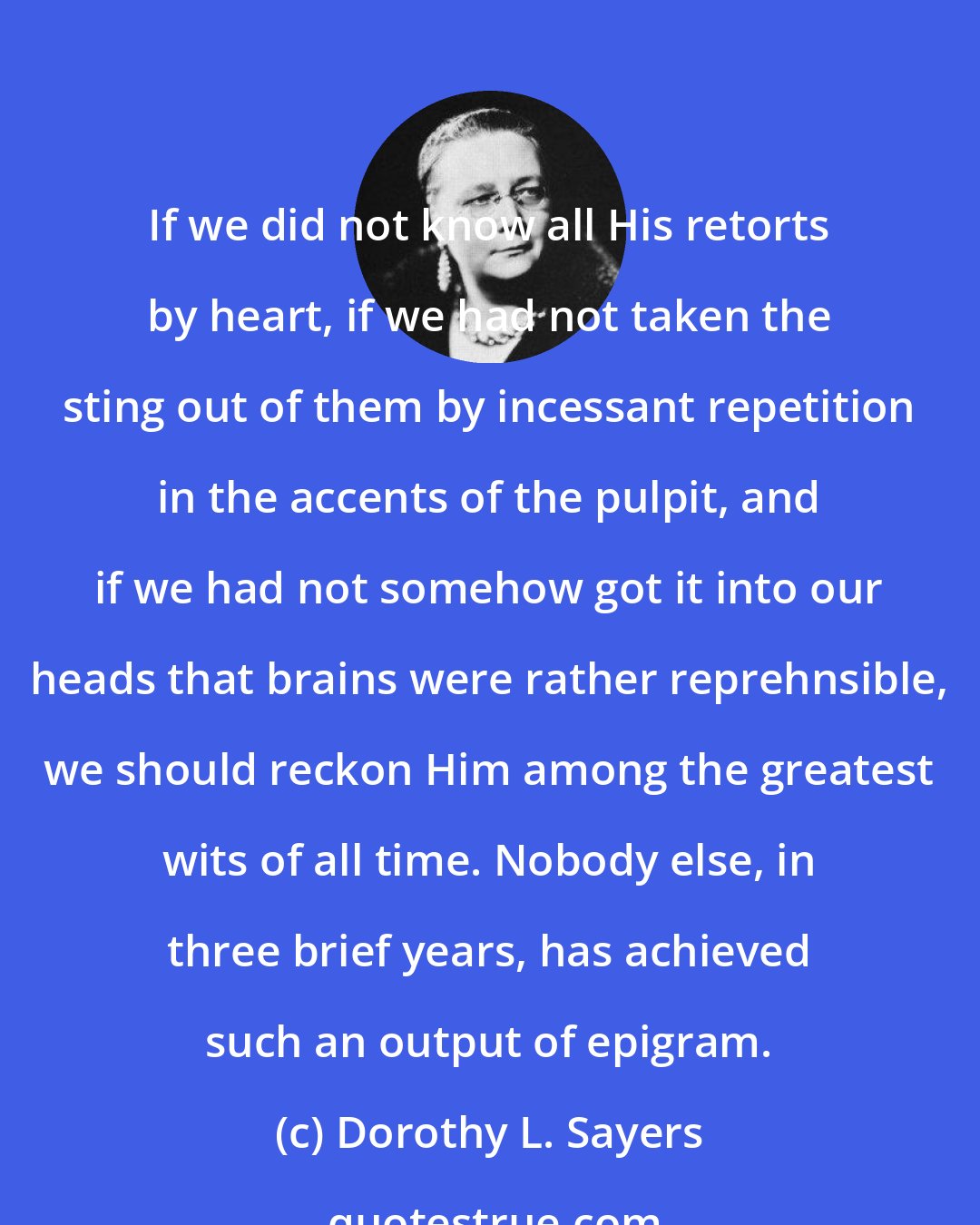 Dorothy L. Sayers: If we did not know all His retorts by heart, if we had not taken the sting out of them by incessant repetition in the accents of the pulpit, and if we had not somehow got it into our heads that brains were rather reprehnsible, we should reckon Him among the greatest wits of all time. Nobody else, in three brief years, has achieved such an output of epigram.