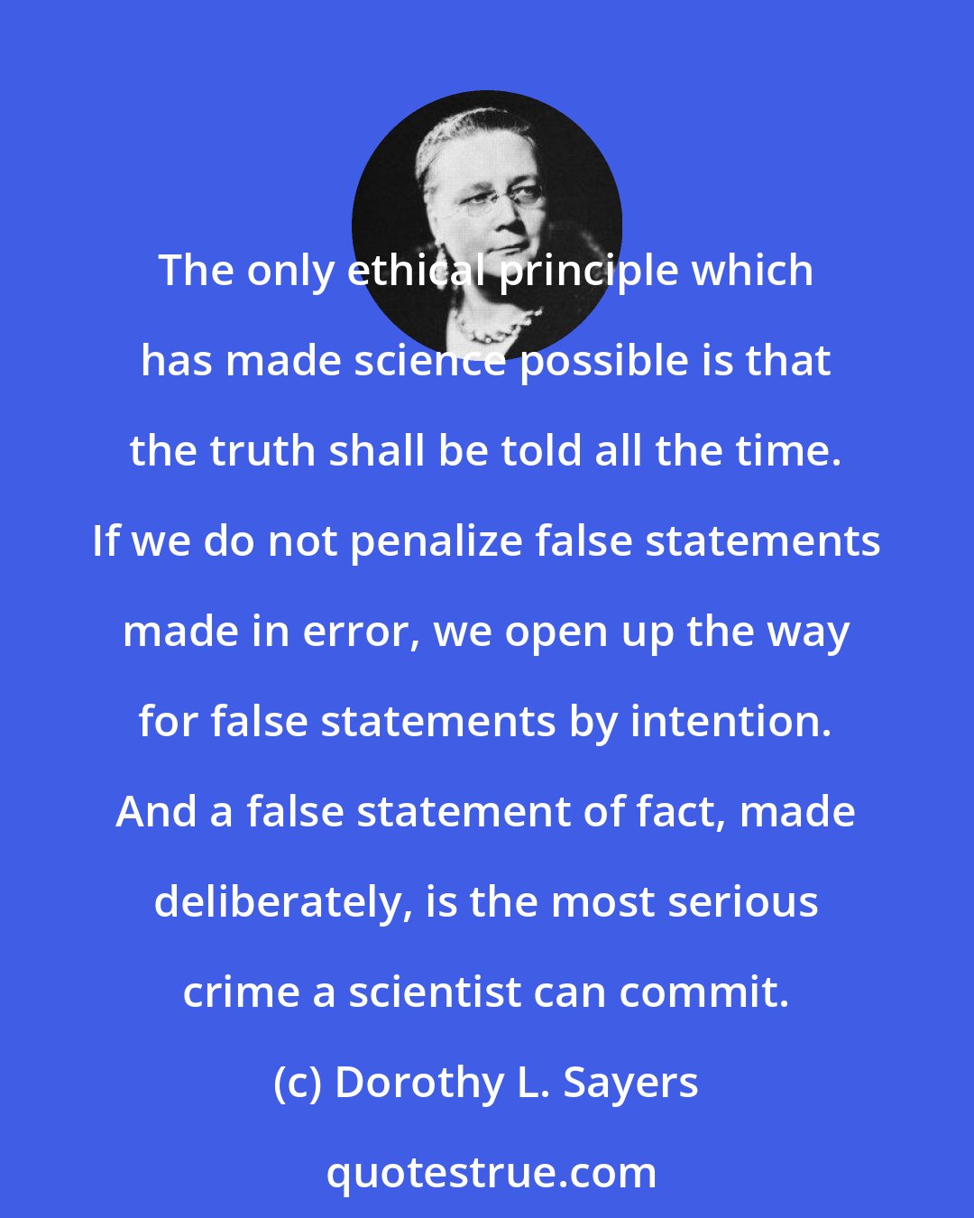 Dorothy L. Sayers: The only ethical principle which has made science possible is that the truth shall be told all the time. If we do not penalize false statements made in error, we open up the way for false statements by intention. And a false statement of fact, made deliberately, is the most serious crime a scientist can commit.