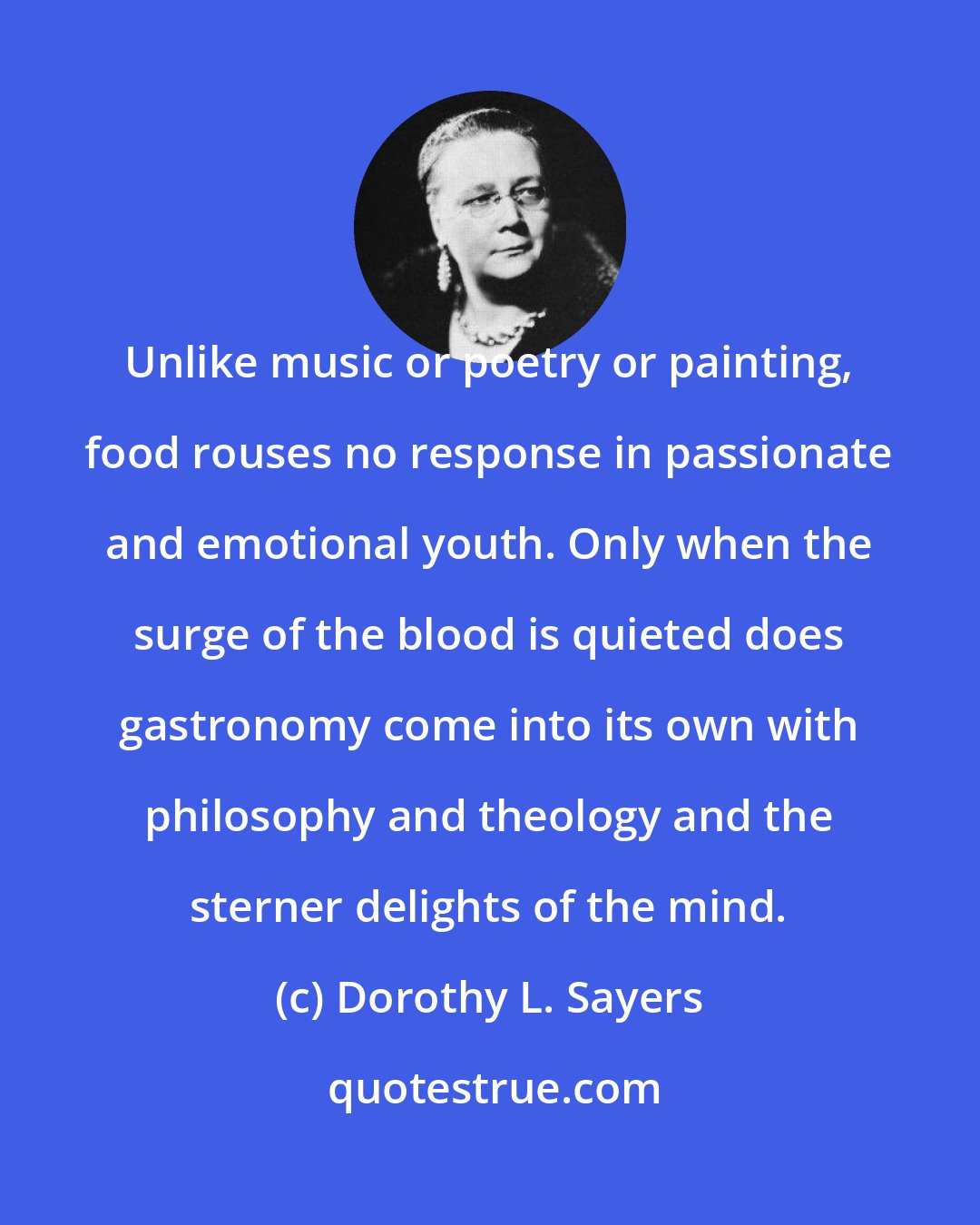 Dorothy L. Sayers: Unlike music or poetry or painting, food rouses no response in passionate and emotional youth. Only when the surge of the blood is quieted does gastronomy come into its own with philosophy and theology and the sterner delights of the mind.
