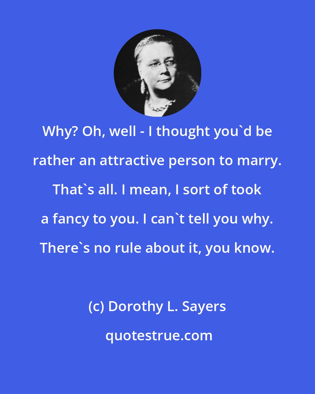 Dorothy L. Sayers: Why? Oh, well - I thought you'd be rather an attractive person to marry. That's all. I mean, I sort of took a fancy to you. I can't tell you why. There's no rule about it, you know.