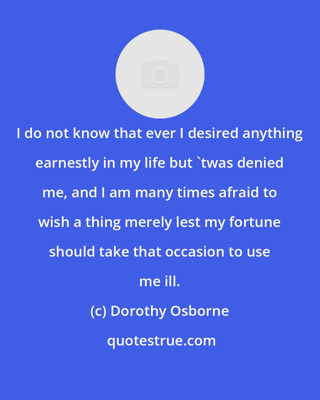 Dorothy Osborne: I do not know that ever I desired anything earnestly in my life but 'twas denied me, and I am many times afraid to wish a thing merely lest my fortune should take that occasion to use me ill.