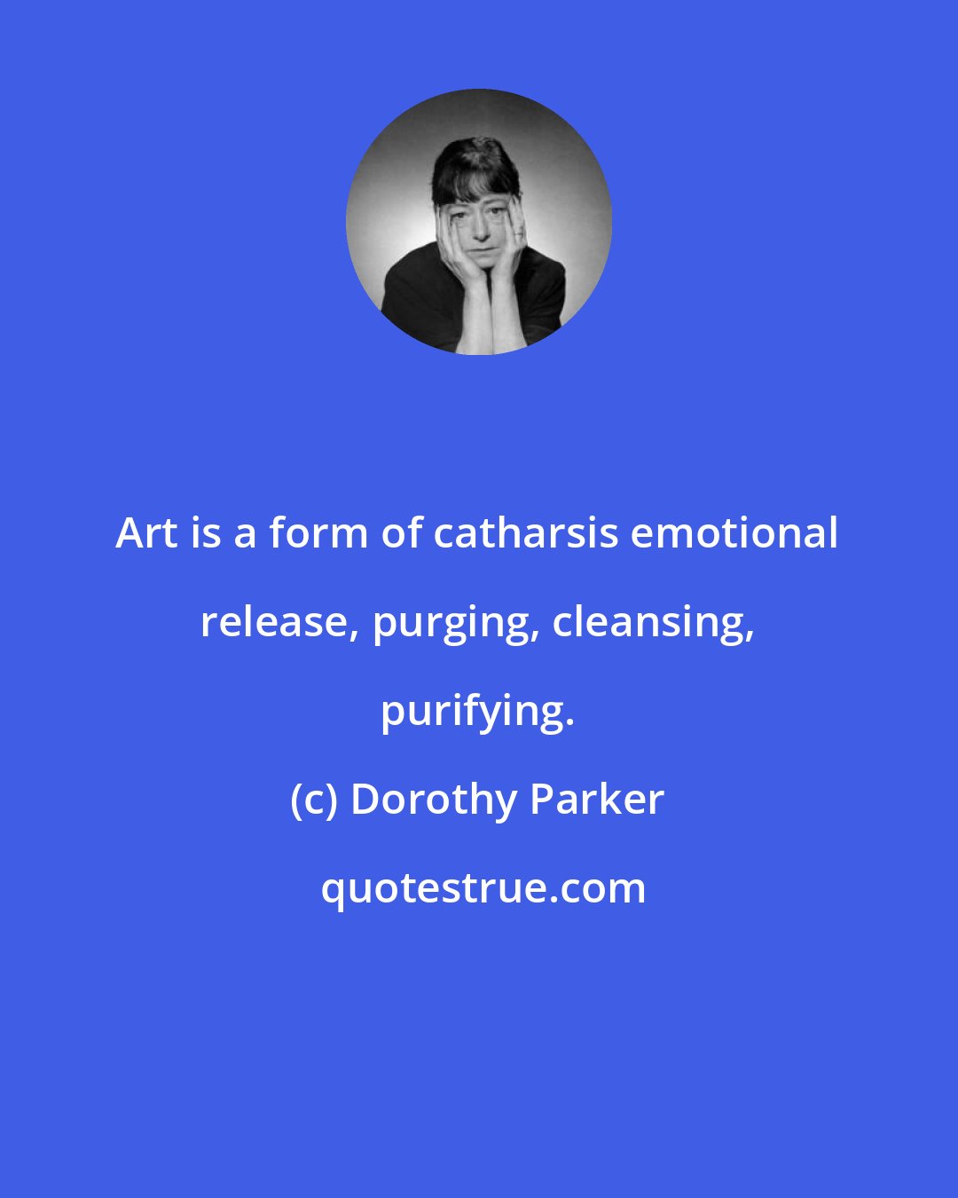 Dorothy Parker: Art is a form of catharsis emotional release, purging, cleansing, purifying.