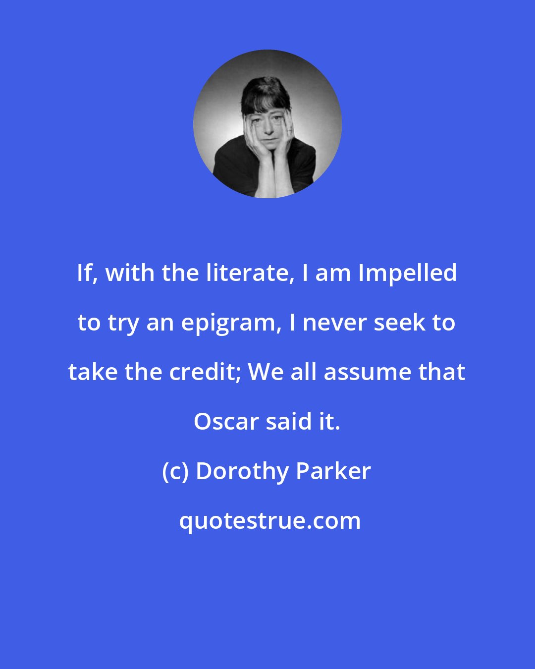 Dorothy Parker: If, with the literate, I am Impelled to try an epigram, I never seek to take the credit; We all assume that Oscar said it.