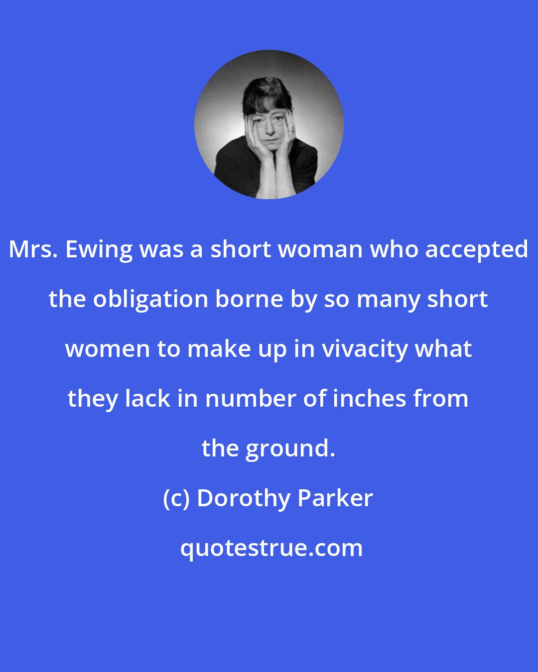 Dorothy Parker: Mrs. Ewing was a short woman who accepted the obligation borne by so many short women to make up in vivacity what they lack in number of inches from the ground.