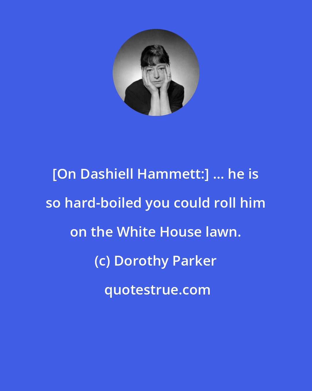 Dorothy Parker: [On Dashiell Hammett:] ... he is so hard-boiled you could roll him on the White House lawn.