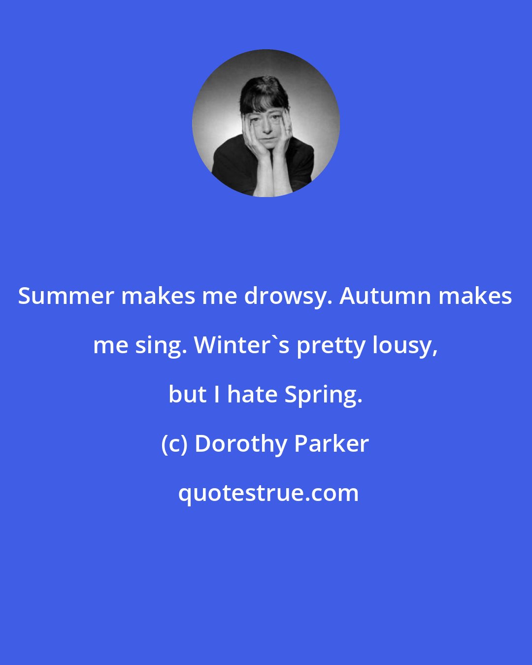 Dorothy Parker: Summer makes me drowsy. Autumn makes me sing. Winter's pretty lousy, but I hate Spring.