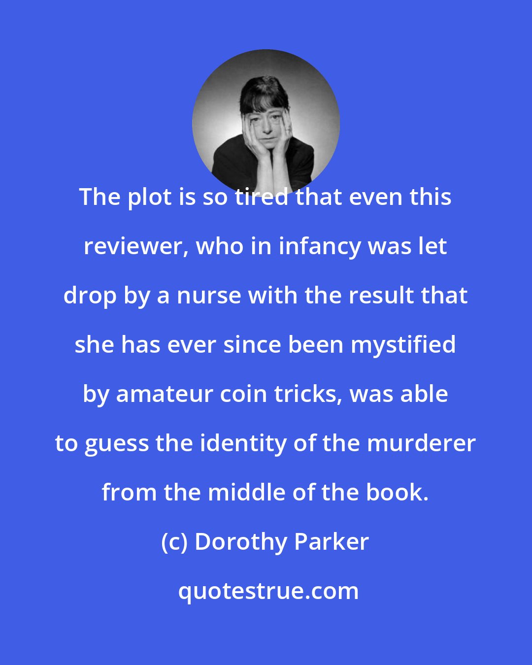 Dorothy Parker: The plot is so tired that even this reviewer, who in infancy was let drop by a nurse with the result that she has ever since been mystified by amateur coin tricks, was able to guess the identity of the murderer from the middle of the book.