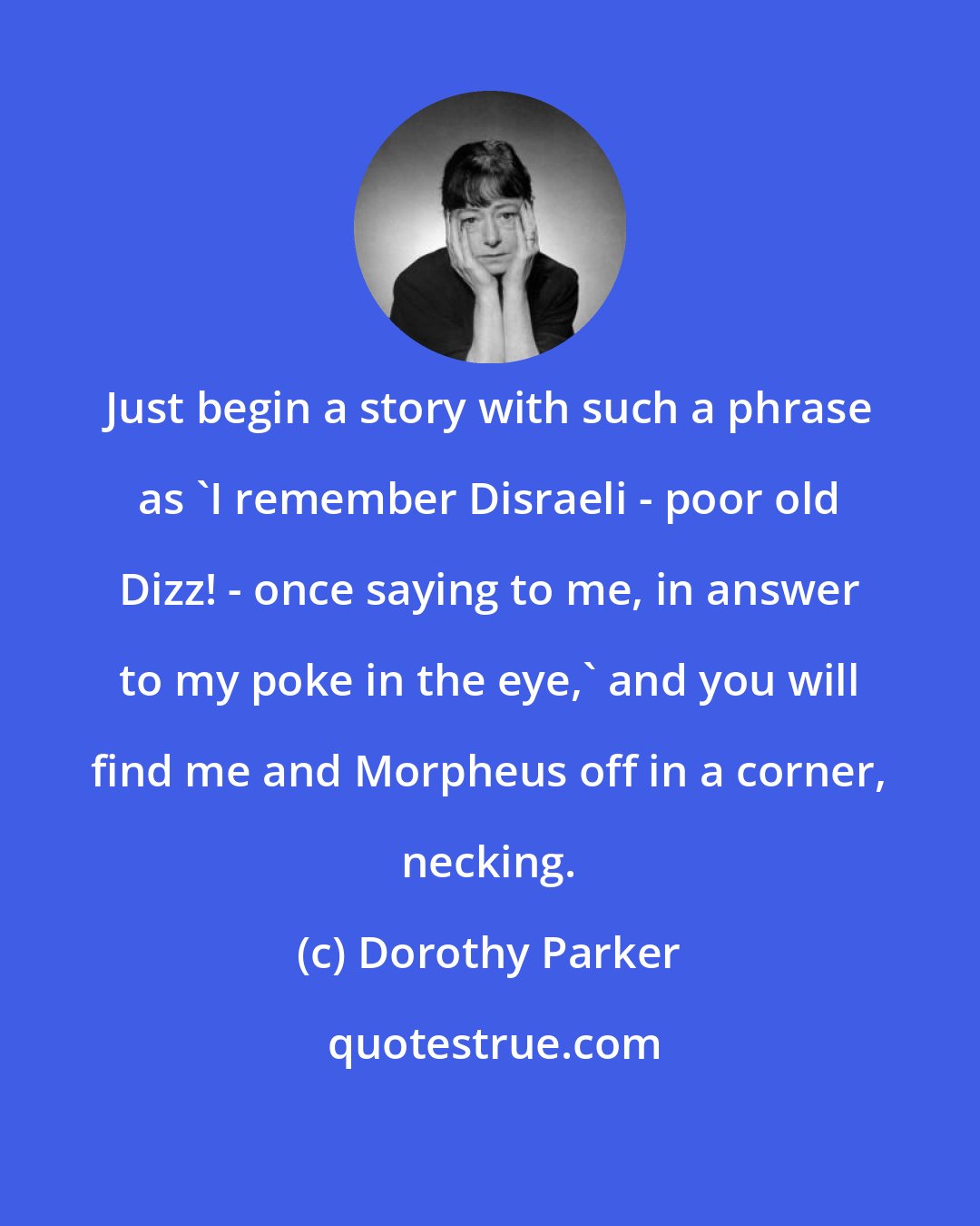 Dorothy Parker: Just begin a story with such a phrase as 'I remember Disraeli - poor old Dizz! - once saying to me, in answer to my poke in the eye,' and you will find me and Morpheus off in a corner, necking.