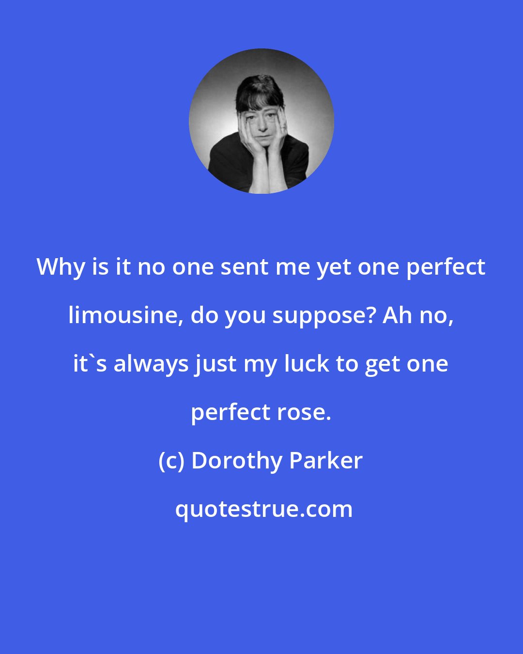 Dorothy Parker: Why is it no one sent me yet one perfect limousine, do you suppose? Ah no, it's always just my luck to get one perfect rose.