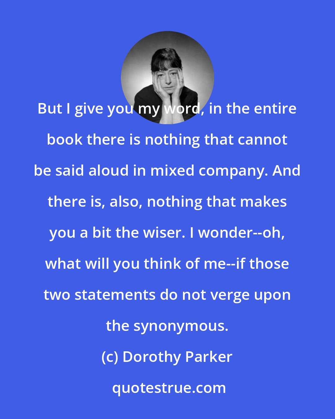 Dorothy Parker: But I give you my word, in the entire book there is nothing that cannot be said aloud in mixed company. And there is, also, nothing that makes you a bit the wiser. I wonder--oh, what will you think of me--if those two statements do not verge upon the synonymous.