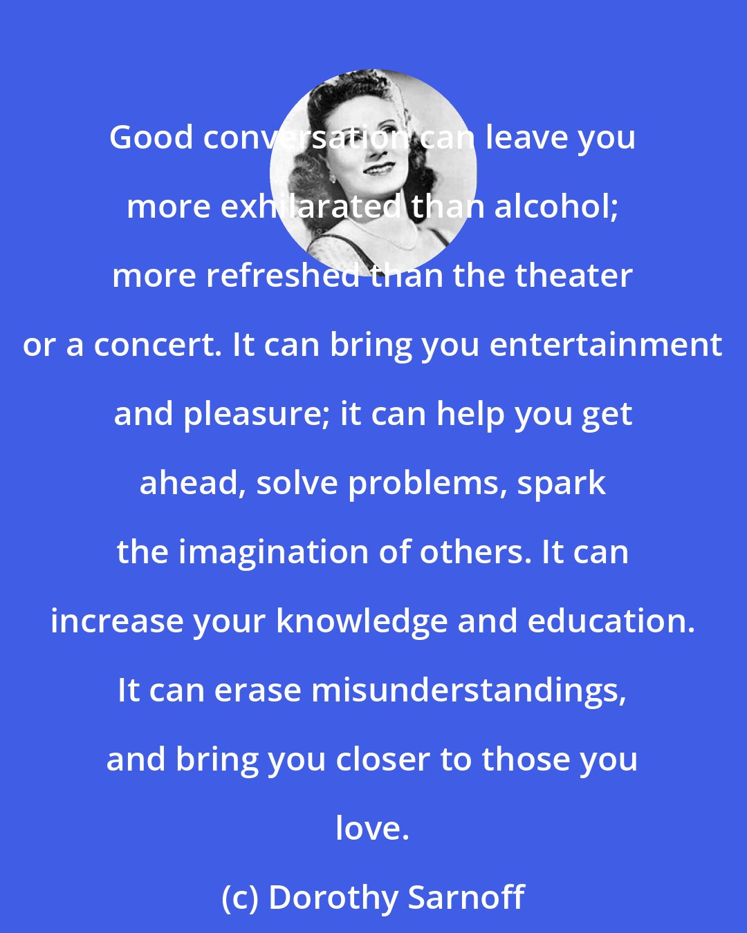 Dorothy Sarnoff: Good conversation can leave you more exhilarated than alcohol; more refreshed than the theater or a concert. It can bring you entertainment and pleasure; it can help you get ahead, solve problems, spark the imagination of others. It can increase your knowledge and education. It can erase misunderstandings, and bring you closer to those you love.