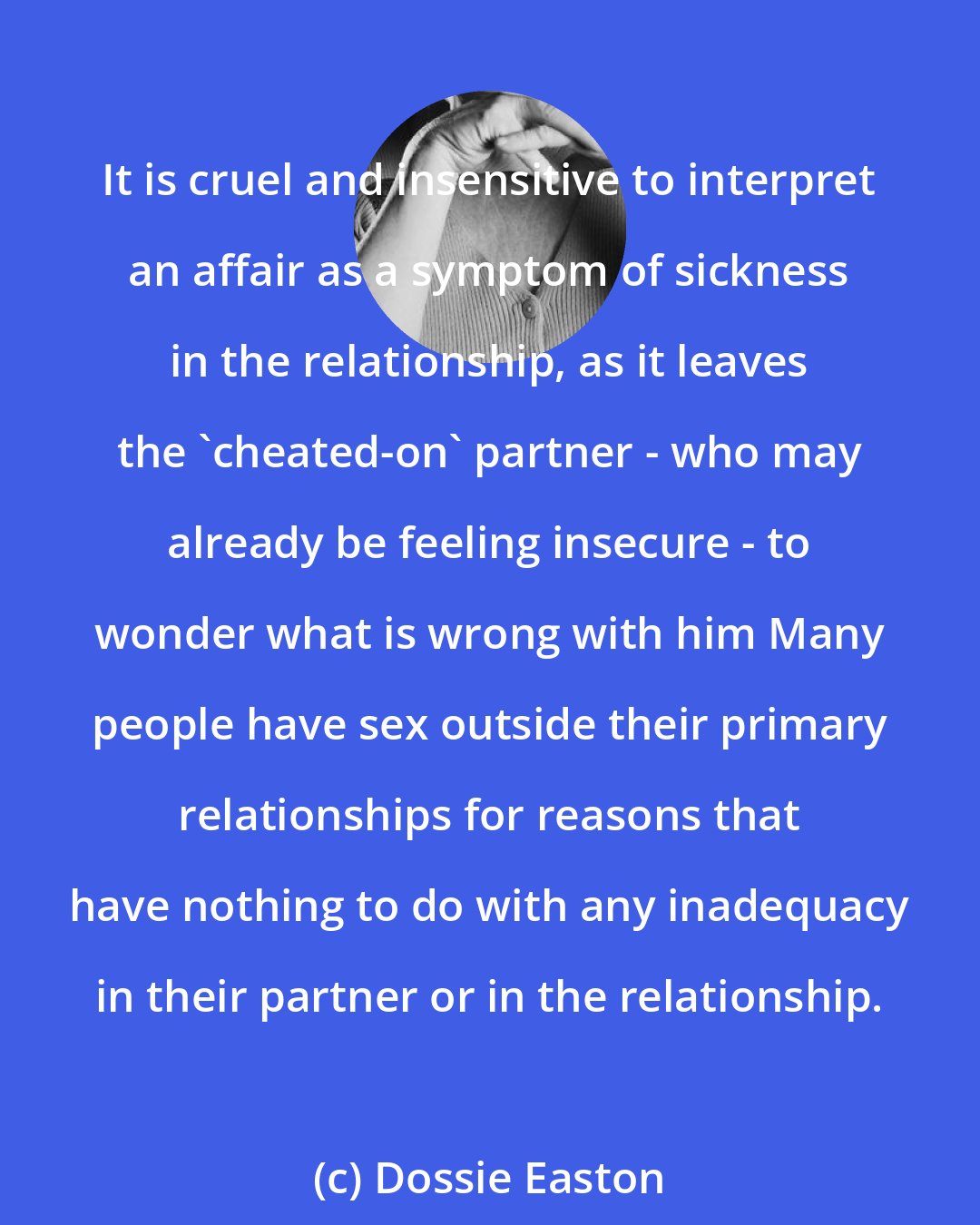 Dossie Easton: It is cruel and insensitive to interpret an affair as a symptom of sickness in the relationship, as it leaves the 'cheated-on' partner - who may already be feeling insecure - to wonder what is wrong with him Many people have sex outside their primary relationships for reasons that have nothing to do with any inadequacy in their partner or in the relationship.