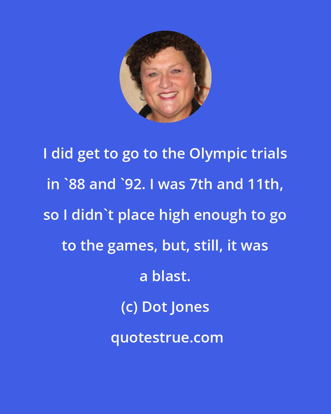 Dot Jones: I did get to go to the Olympic trials in '88 and '92. I was 7th and 11th, so I didn't place high enough to go to the games, but, still, it was a blast.