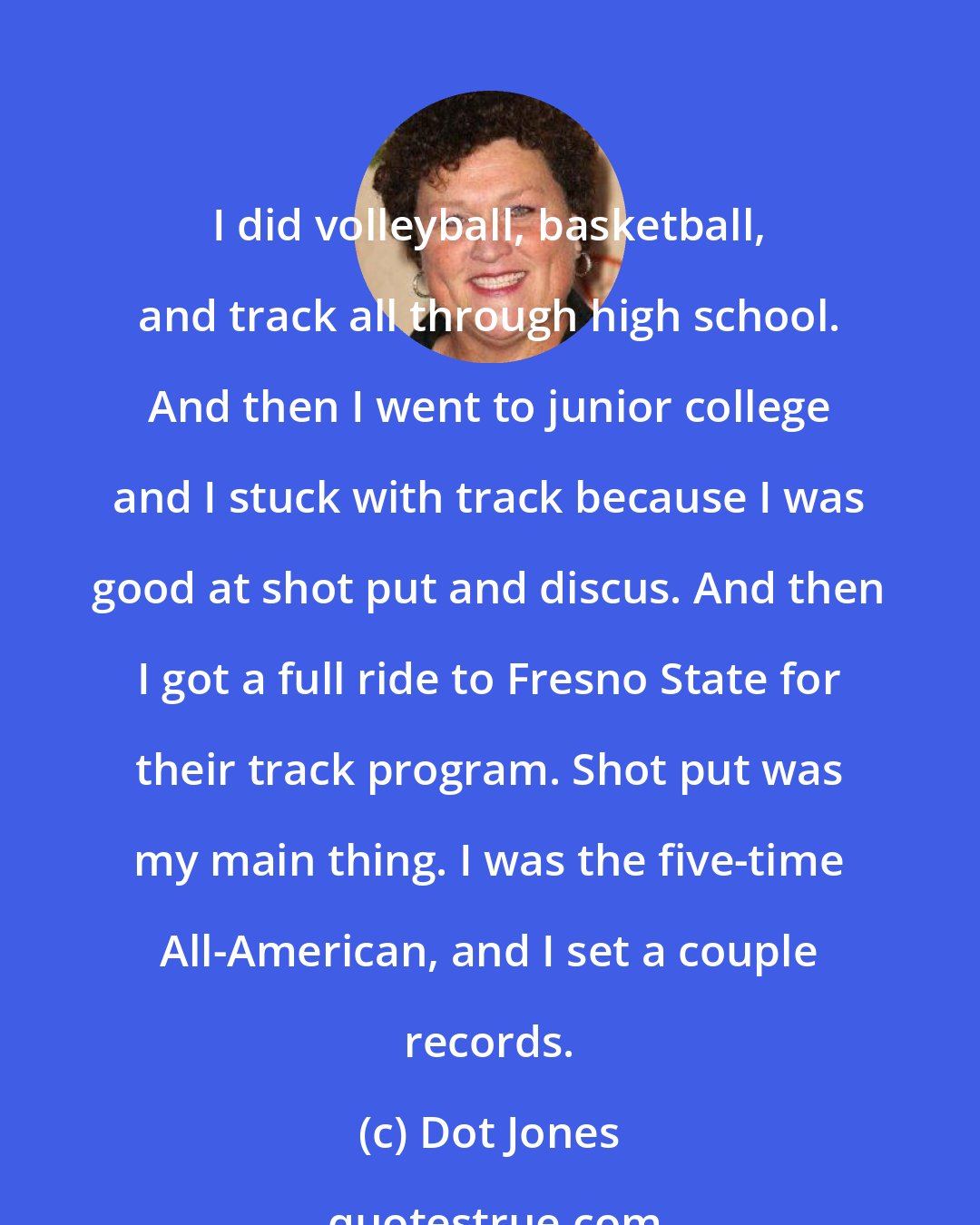 Dot Jones: I did volleyball, basketball, and track all through high school. And then I went to junior college and I stuck with track because I was good at shot put and discus. And then I got a full ride to Fresno State for their track program. Shot put was my main thing. I was the five-time All-American, and I set a couple records.