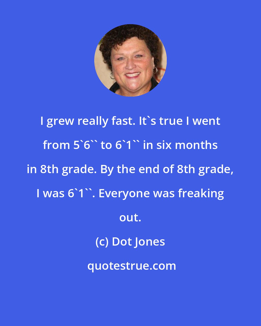 Dot Jones: I grew really fast. It's true I went from 5'6'' to 6'1'' in six months in 8th grade. By the end of 8th grade, I was 6'1''. Everyone was freaking out.