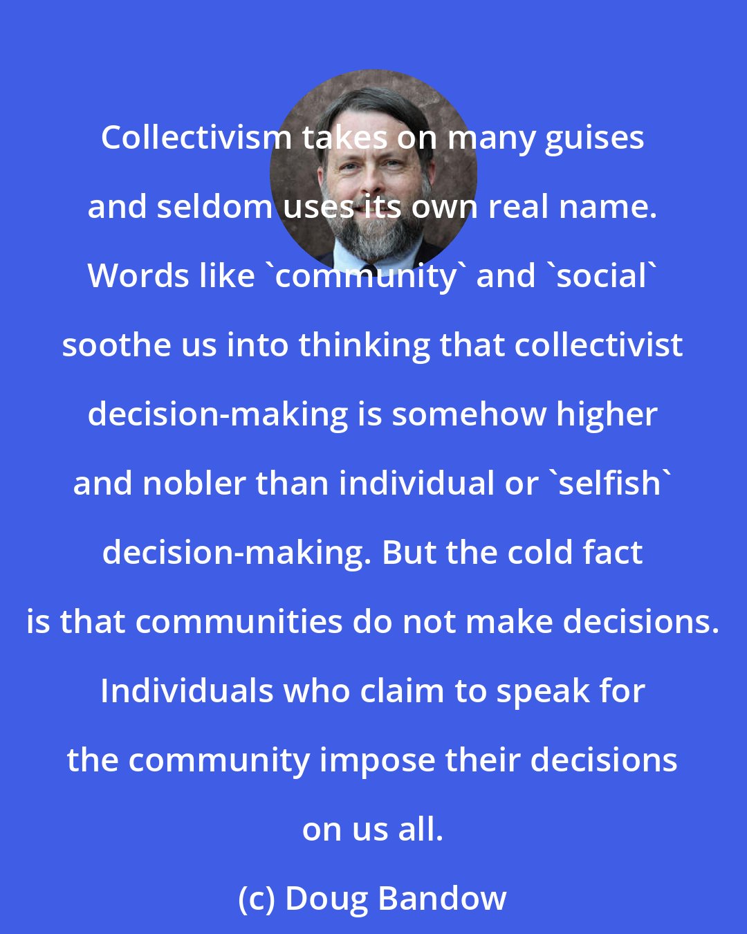 Doug Bandow: Collectivism takes on many guises and seldom uses its own real name. Words like 'community' and 'social' soothe us into thinking that collectivist decision-making is somehow higher and nobler than individual or 'selfish' decision-making. But the cold fact is that communities do not make decisions. Individuals who claim to speak for the community impose their decisions on us all.