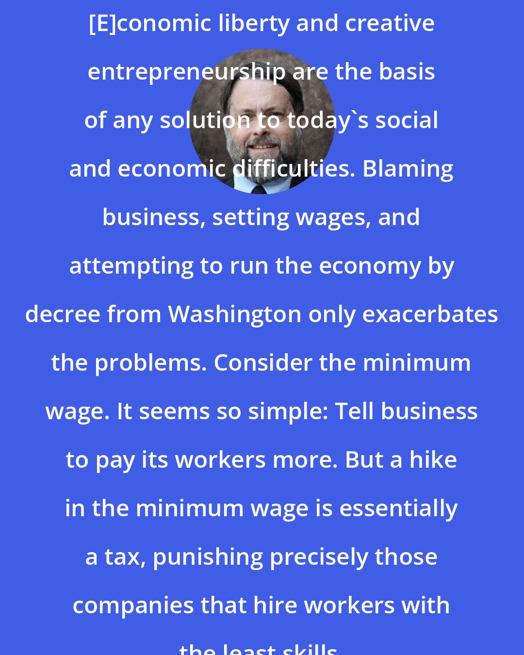 Doug Bandow: [E]conomic liberty and creative entrepreneurship are the basis of any solution to today's social and economic difficulties. Blaming business, setting wages, and attempting to run the economy by decree from Washington only exacerbates the problems. Consider the minimum wage. It seems so simple: Tell business to pay its workers more. But a hike in the minimum wage is essentially a tax, punishing precisely those companies that hire workers with the least skills.