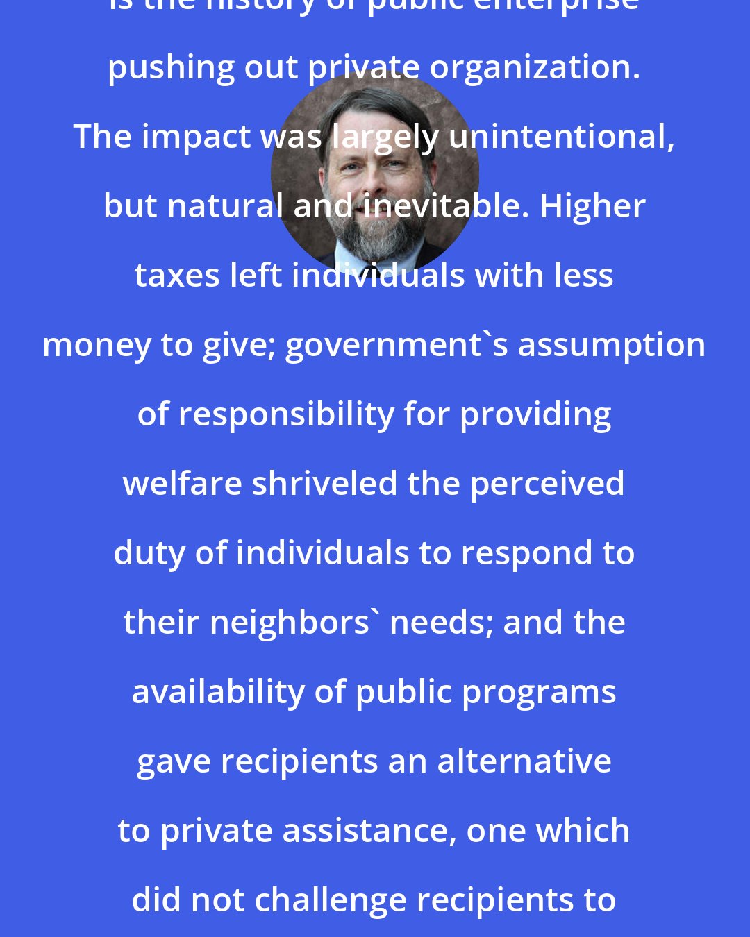 Doug Bandow: The history of the welfare state is the history of public enterprise pushing out private organization. The impact was largely unintentional, but natural and inevitable. Higher taxes left individuals with less money to give; government's assumption of responsibility for providing welfare shriveled the perceived duty of individuals to respond to their neighbors' needs; and the availability of public programs gave recipients an alternative to private assistance, one which did not challenge recipients to reform their destructive behavior.