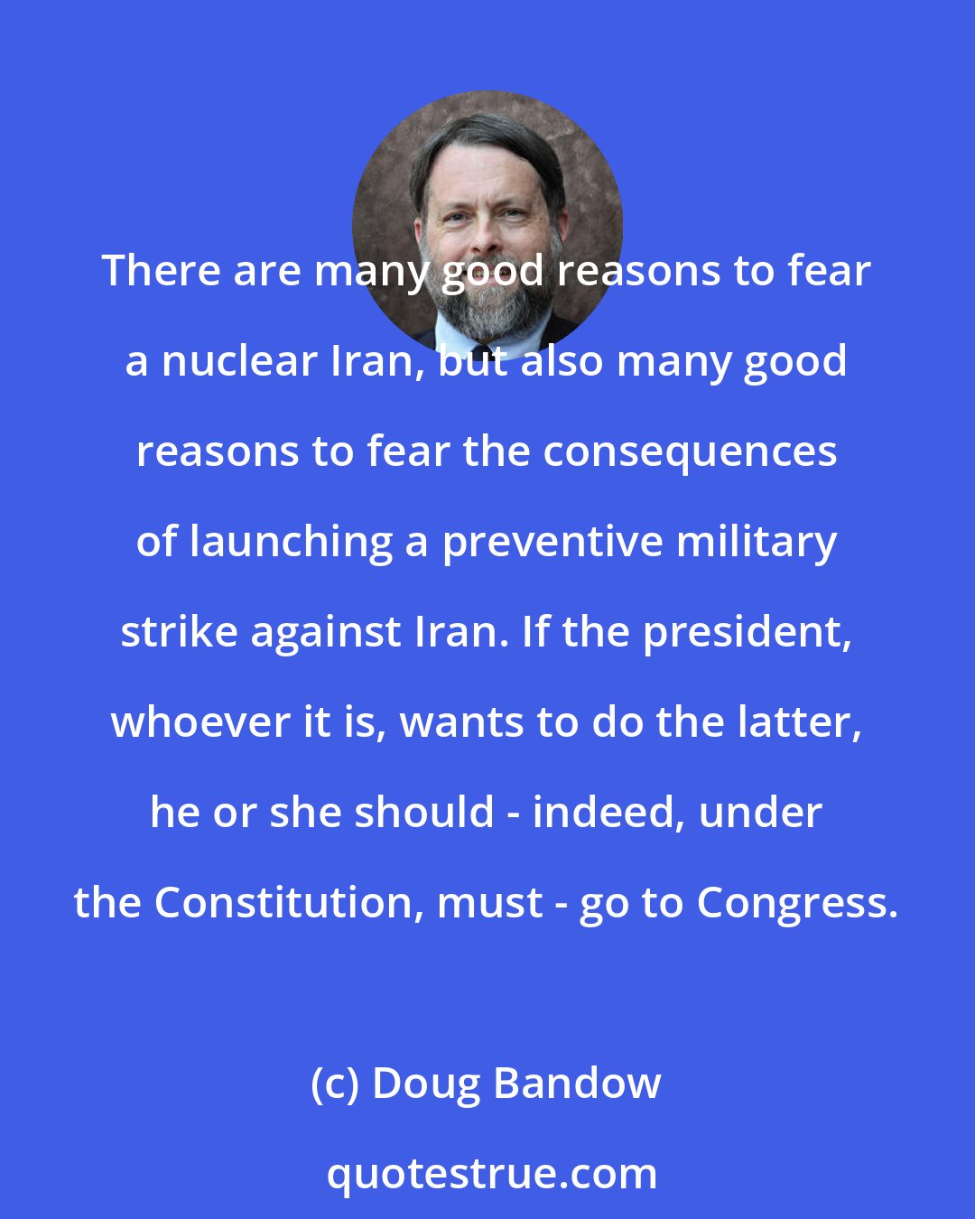 Doug Bandow: There are many good reasons to fear a nuclear Iran, but also many good reasons to fear the consequences of launching a preventive military strike against Iran. If the president, whoever it is, wants to do the latter, he or she should - indeed, under the Constitution, must - go to Congress.