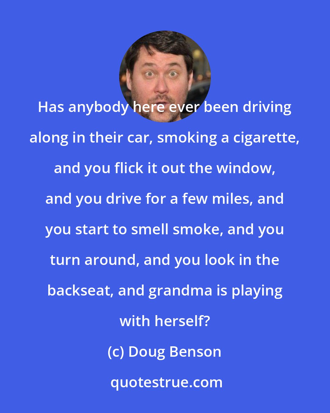 Doug Benson: Has anybody here ever been driving along in their car, smoking a cigarette, and you flick it out the window, and you drive for a few miles, and you start to smell smoke, and you turn around, and you look in the backseat, and grandma is playing with herself?