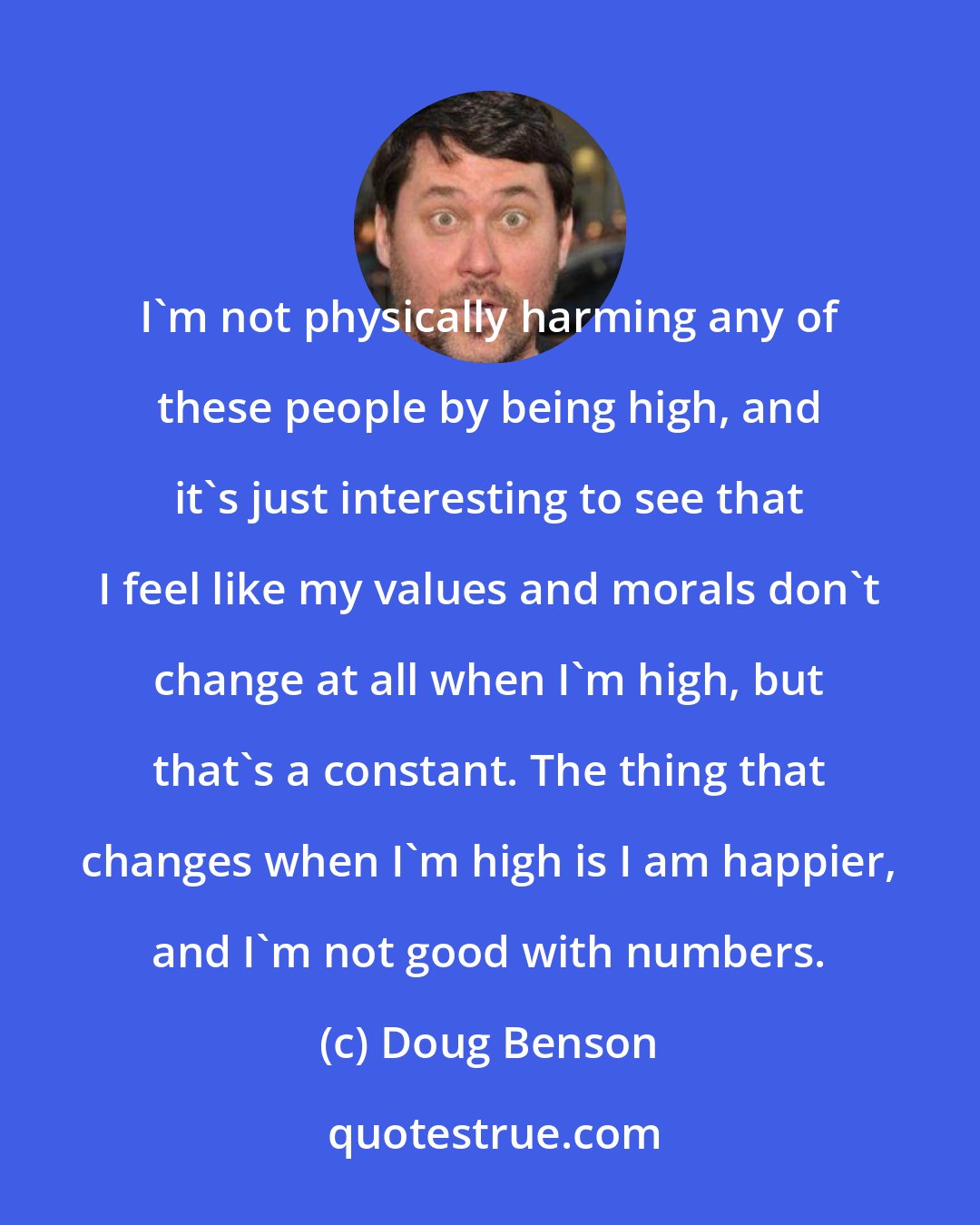 Doug Benson: I'm not physically harming any of these people by being high, and it's just interesting to see that I feel like my values and morals don't change at all when I'm high, but that's a constant. The thing that changes when I'm high is I am happier, and I'm not good with numbers.