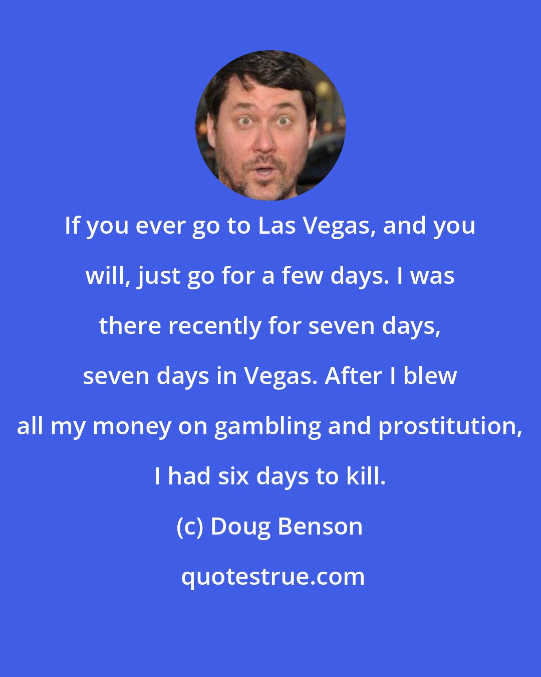 Doug Benson: If you ever go to Las Vegas, and you will, just go for a few days. I was there recently for seven days, seven days in Vegas. After I blew all my money on gambling and prostitution, I had six days to kill.