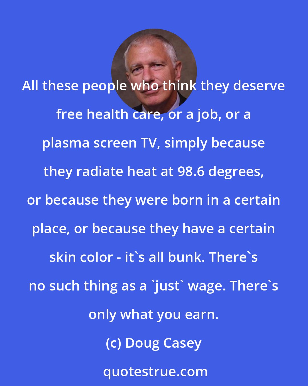 Doug Casey: All these people who think they deserve free health care, or a job, or a plasma screen TV, simply because they radiate heat at 98.6 degrees, or because they were born in a certain place, or because they have a certain skin color - it's all bunk. There's no such thing as a 'just' wage. There's only what you earn.