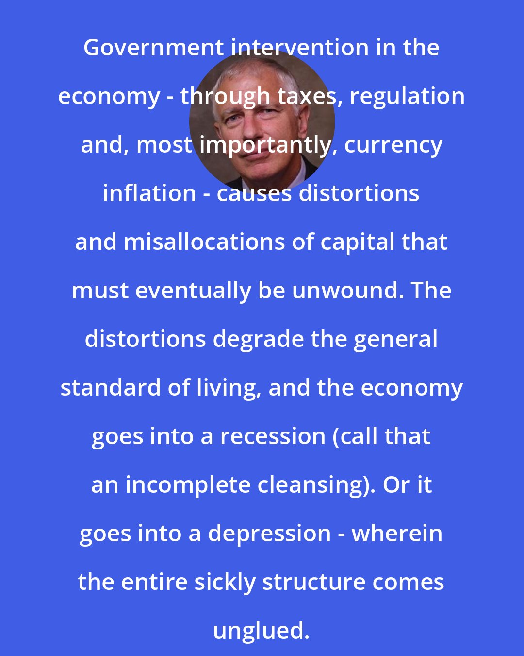 Doug Casey: Government intervention in the economy - through taxes, regulation and, most importantly, currency inflation - causes distortions and misallocations of capital that must eventually be unwound. The distortions degrade the general standard of living, and the economy goes into a recession (call that an incomplete cleansing). Or it goes into a depression - wherein the entire sickly structure comes unglued.