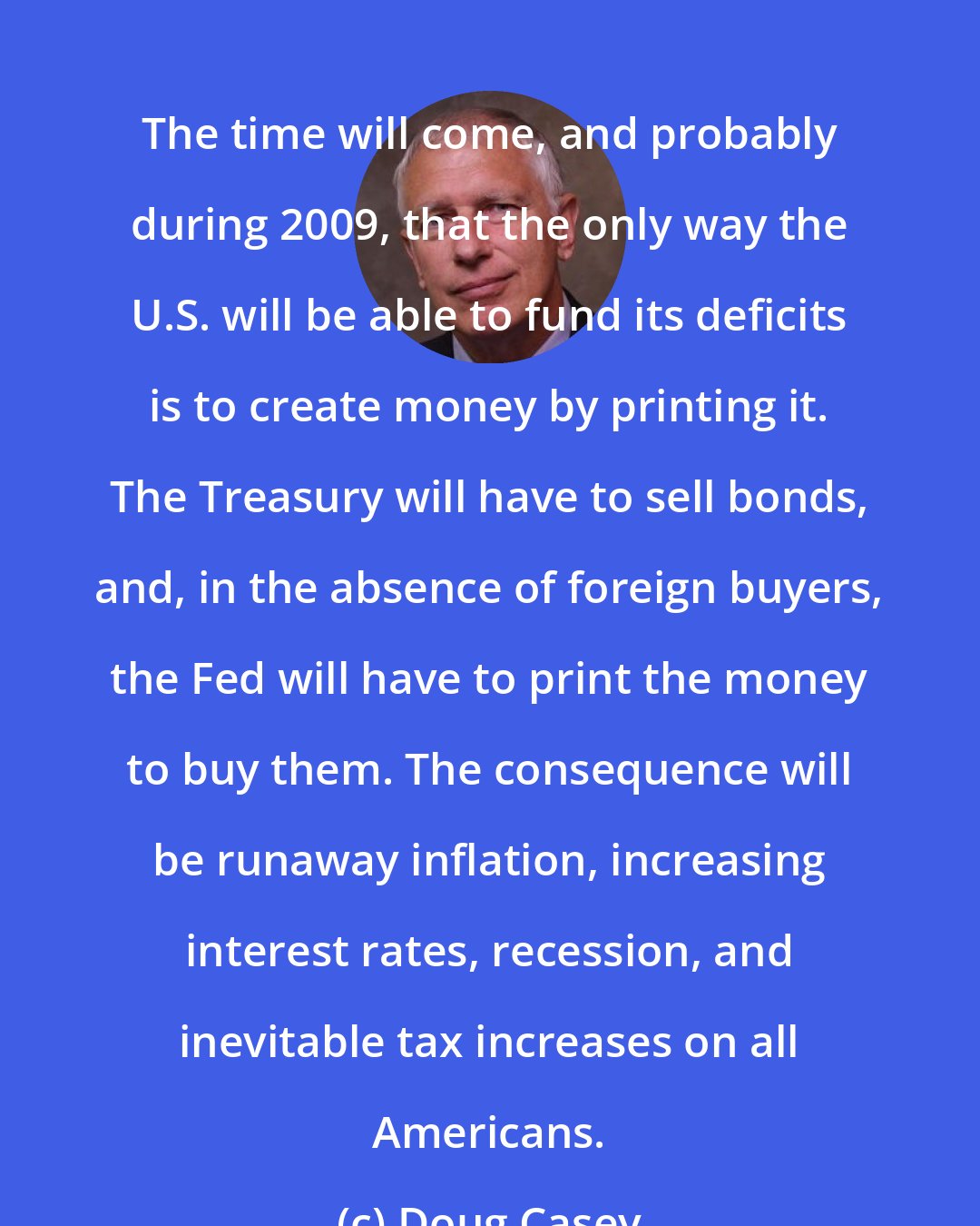 Doug Casey: The time will come, and probably during 2009, that the only way the U.S. will be able to fund its deficits is to create money by printing it. The Treasury will have to sell bonds, and, in the absence of foreign buyers, the Fed will have to print the money to buy them. The consequence will be runaway inflation, increasing interest rates, recession, and inevitable tax increases on all Americans.