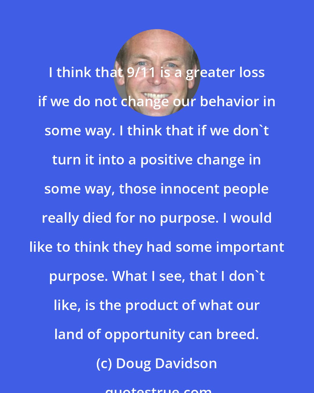 Doug Davidson: I think that 9/11 is a greater loss if we do not change our behavior in some way. I think that if we don't turn it into a positive change in some way, those innocent people really died for no purpose. I would like to think they had some important purpose. What I see, that I don't like, is the product of what our land of opportunity can breed.