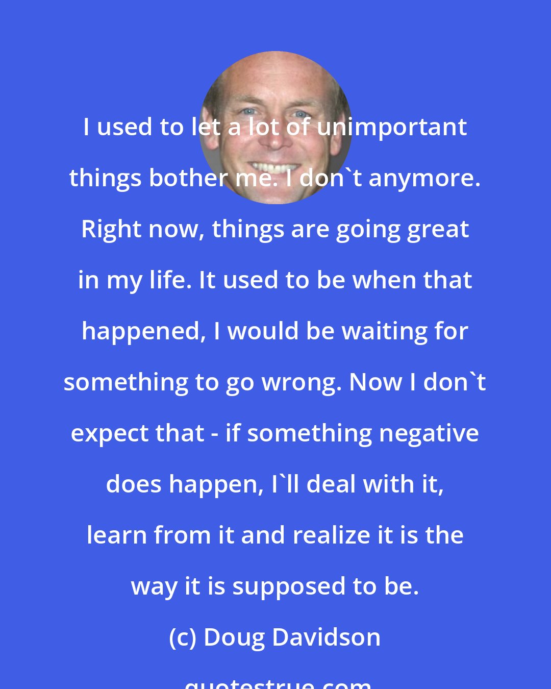 Doug Davidson: I used to let a lot of unimportant things bother me. I don't anymore. Right now, things are going great in my life. It used to be when that happened, I would be waiting for something to go wrong. Now I don't expect that - if something negative does happen, I'll deal with it, learn from it and realize it is the way it is supposed to be.