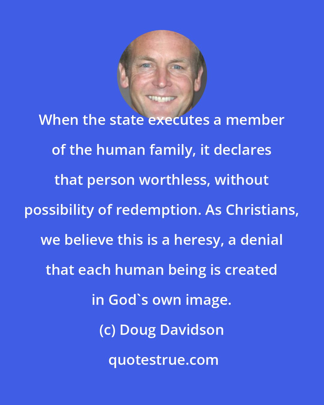 Doug Davidson: When the state executes a member of the human family, it declares that person worthless, without possibility of redemption. As Christians, we believe this is a heresy, a denial that each human being is created in God's own image.