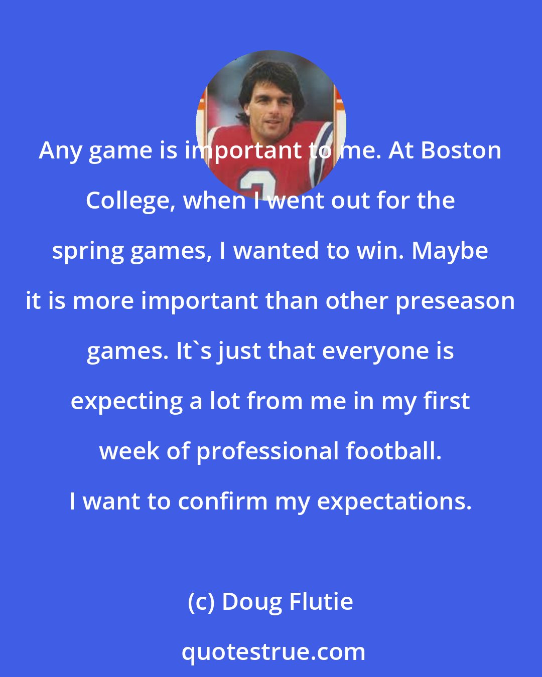 Doug Flutie: Any game is important to me. At Boston College, when I went out for the spring games, I wanted to win. Maybe it is more important than other preseason games. It's just that everyone is expecting a lot from me in my first week of professional football. I want to confirm my expectations.