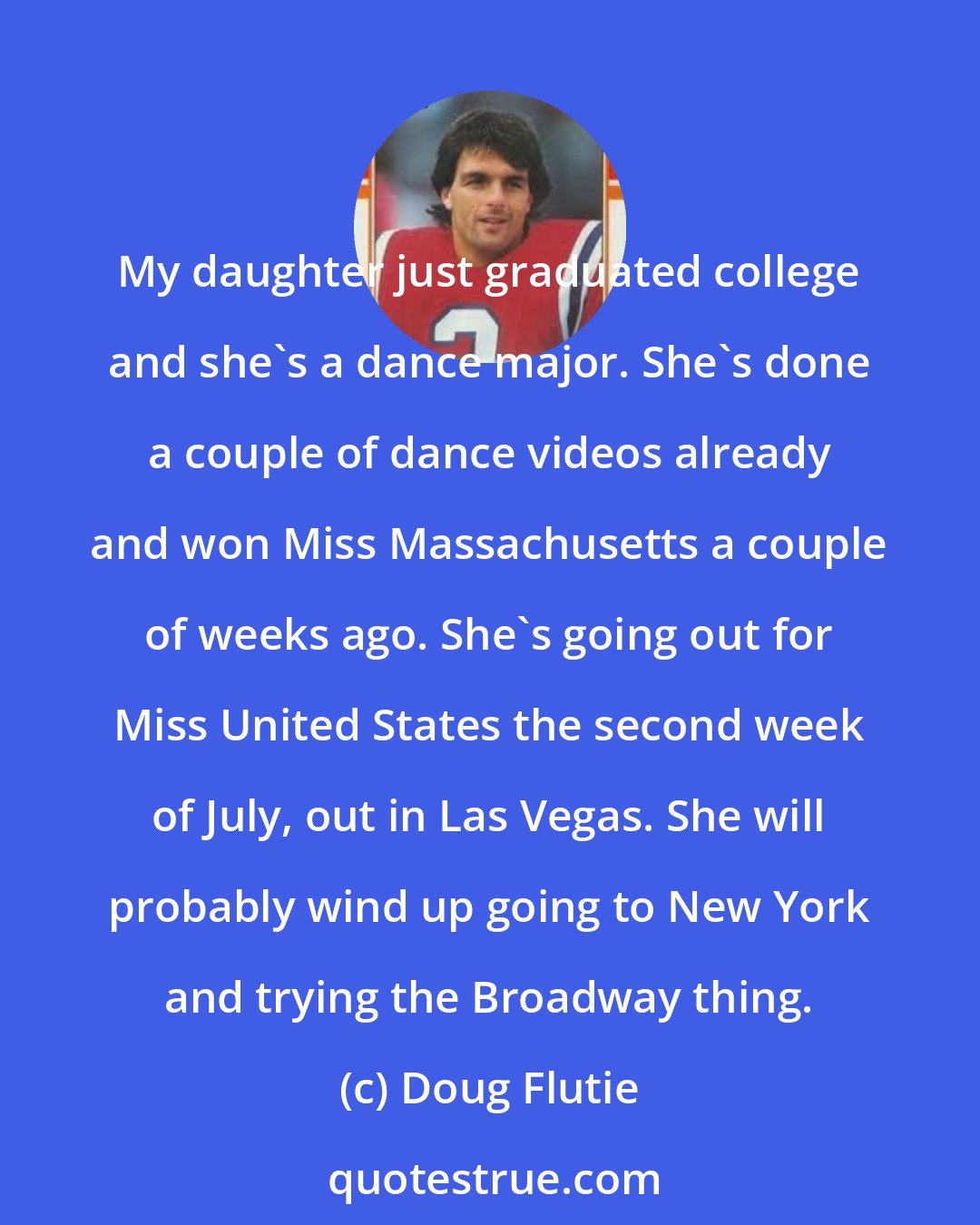 Doug Flutie: My daughter just graduated college and she's a dance major. She's done a couple of dance videos already and won Miss Massachusetts a couple of weeks ago. She's going out for Miss United States the second week of July, out in Las Vegas. She will probably wind up going to New York and trying the Broadway thing.
