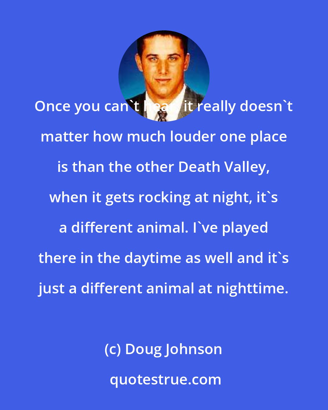 Doug Johnson: Once you can't hear, it really doesn't matter how much louder one place is than the other Death Valley, when it gets rocking at night, it's a different animal. I've played there in the daytime as well and it's just a different animal at nighttime.