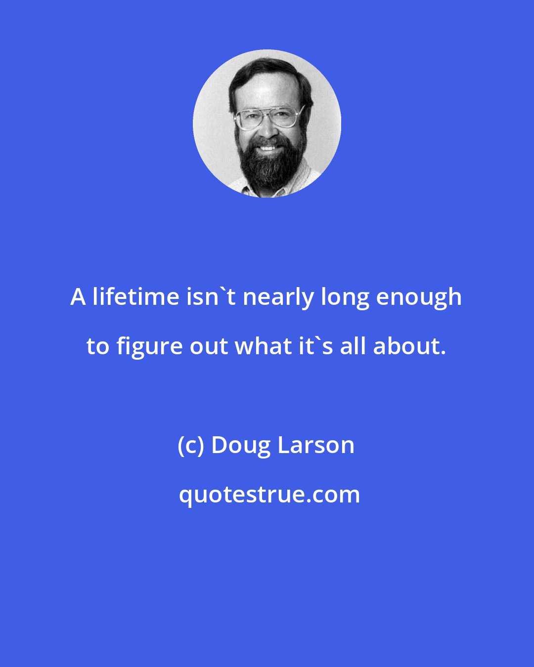 Doug Larson: A lifetime isn't nearly long enough to figure out what it's all about.