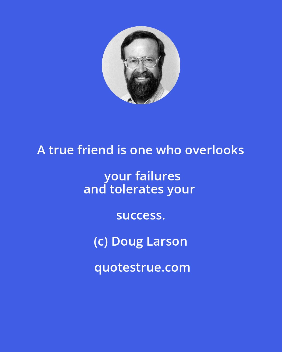 Doug Larson: A true friend is one who overlooks your failures
and tolerates your success.