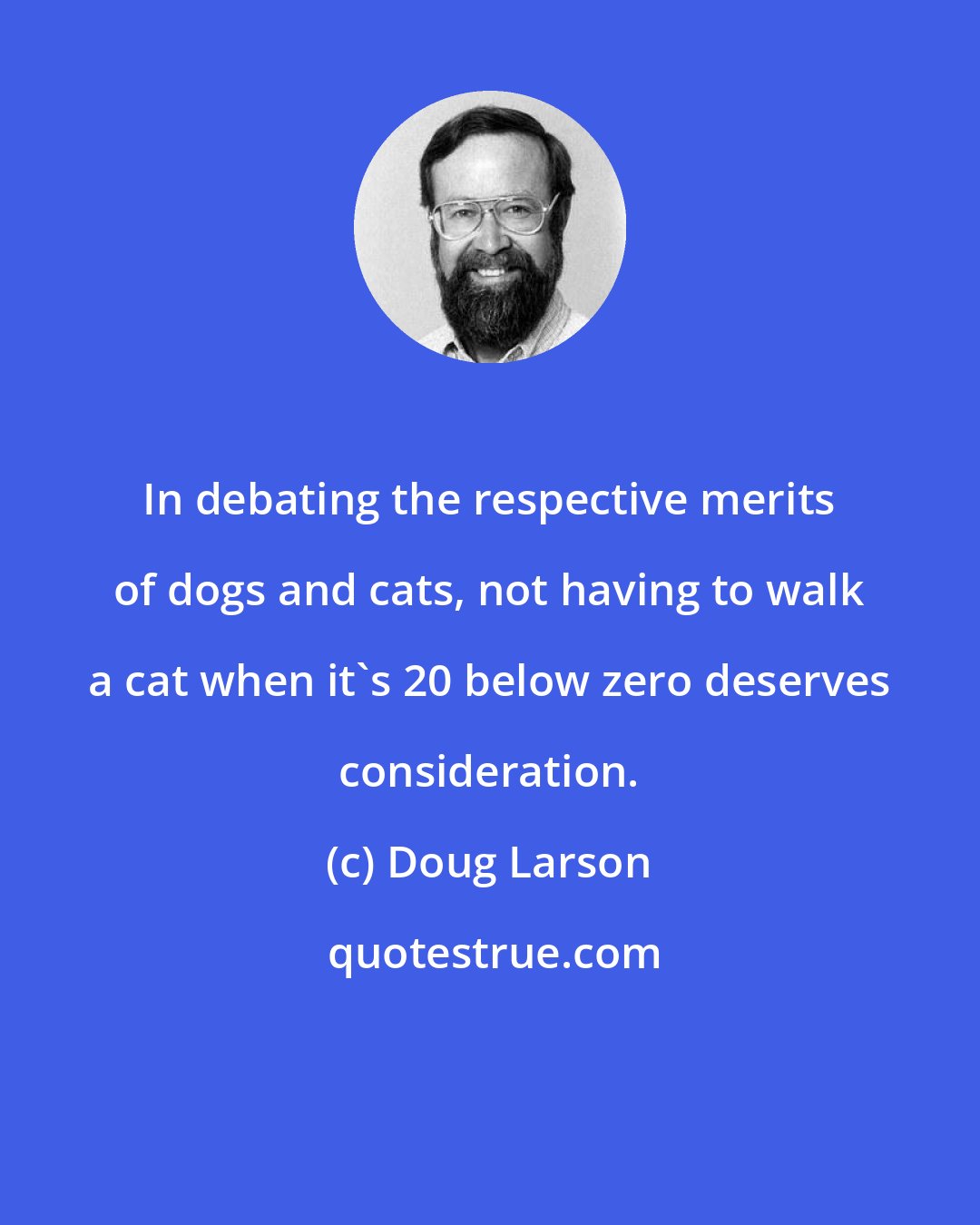Doug Larson: In debating the respective merits of dogs and cats, not having to walk a cat when it's 20 below zero deserves consideration.