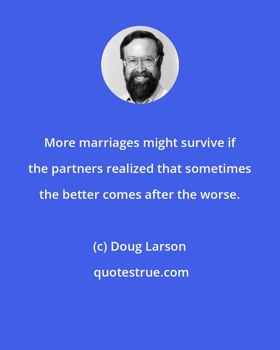 Doug Larson: More marriages might survive if the partners realized that sometimes the better comes after the worse.