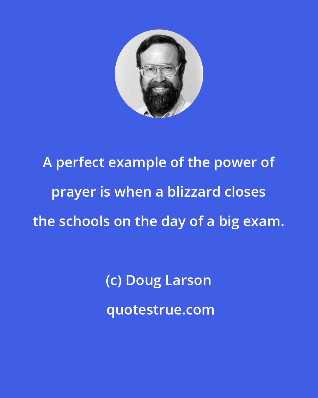 Doug Larson: A perfect example of the power of prayer is when a blizzard closes the schools on the day of a big exam.