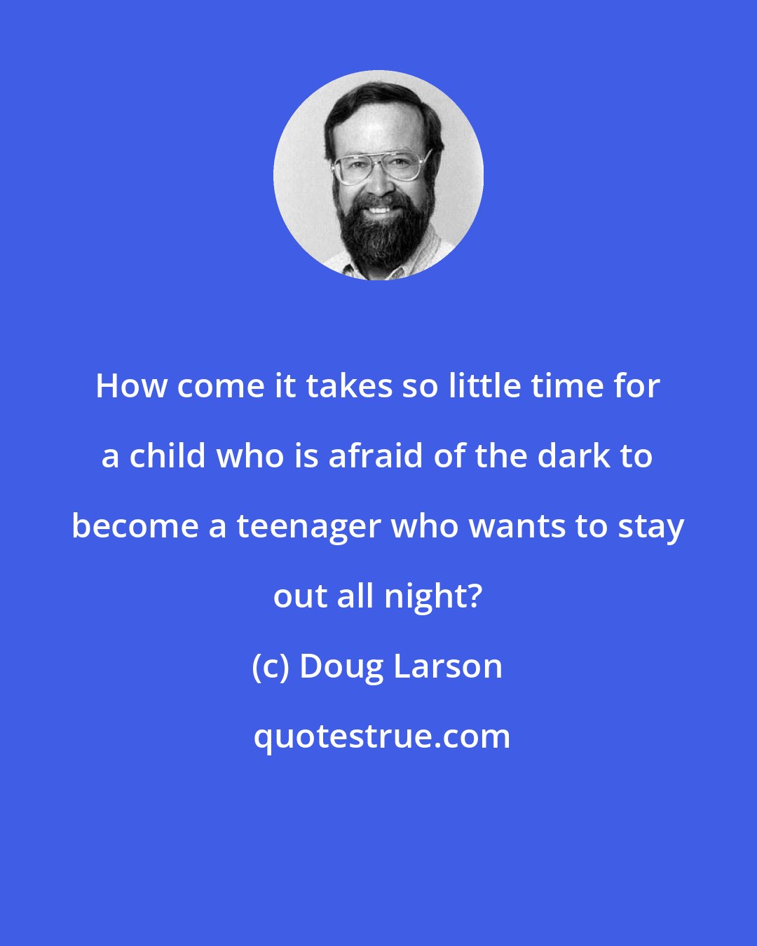 Doug Larson: How come it takes so little time for a child who is afraid of the dark to become a teenager who wants to stay out all night?