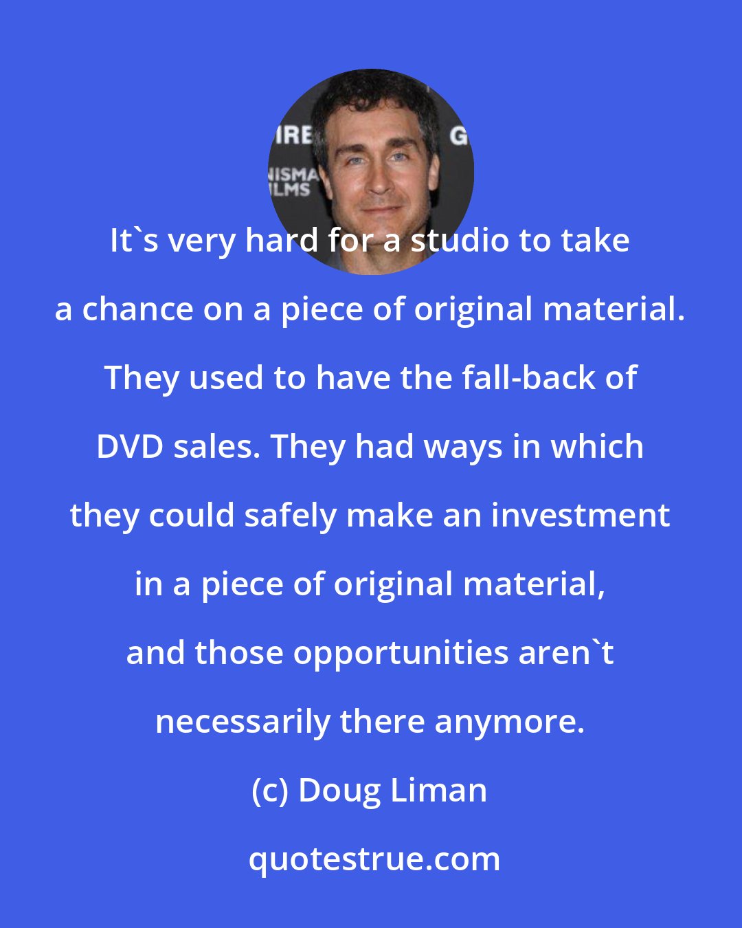 Doug Liman: It's very hard for a studio to take a chance on a piece of original material. They used to have the fall-back of DVD sales. They had ways in which they could safely make an investment in a piece of original material, and those opportunities aren't necessarily there anymore.